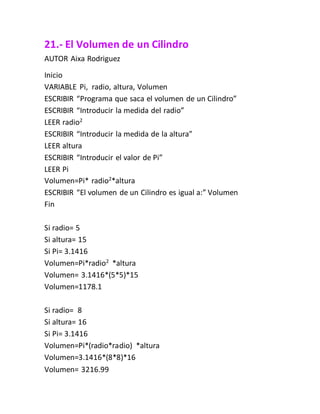 21.- El Volumen de un Cilindro
AUTOR Aixa Rodriguez
Inicio
VARIABLE Pi, radio, altura, Volumen
ESCRIBIR “Programa que saca el volumen de un Cilindro”
ESCRIBIR “Introducir la medida del radio”
LEER radio2
ESCRIBIR “Introducir la medida de la altura”
LEER altura
ESCRIBIR “Introducir el valor de Pi”
LEER Pi
Volumen=Pi* radio2
*altura
ESCRIBIR “El volumen de un Cilindro es igual a:” Volumen
Fin
Si radio= 5
Si altura= 15
Si Pi= 3.1416
Volumen=Pi*radio2
*altura
Volumen= 3.1416*(5*5)*15
Volumen=1178.1
Si radio= 8
Si altura= 16
Si Pi= 3.1416
Volumen=Pi*(radio*radio) *altura
Volumen=3.1416*(8*8)*16
Volumen= 3216.99
 