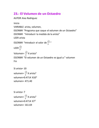 23.- El Volumen de un Octaedro
AUTOR Aixa Rodriguez
Inicio
VARIABLE arista, volumen,
ESCRIBIR “Programa que saque el volumen de un Octaedro”
ESCRIBIR “Introducir la medida de la arista”
LEER arista
ESCRIBIR “Introducir el valor de
√2
3
“
LEER
√2
3
Volumen=
√2
3
X arista3
ESCRIBIR “El volumen de un Octaedro es igual a:” volumen
Fin
Si arista= 10
volumen=
√2
3
X arista3
volumen=0.4714 X103
volumen= 471.40
Si arista= 7
volumen=
√2
3
X arista3
volumen=0.4714 X73
volumen= 161.69
 