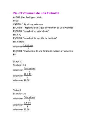 24.- El Volumen de una Pirámide
AUTOR Aixa Rodriguez Inicio
Inicio
VARIABLE AB, altura, volumen
ESCRIBIR “Programa que saque el volumen de una Pirámide”
ESCRIBIR “Introducir el valor de AB”
LEER Ab
ESCRIBIR “Introducir la medida de la altura”
LEER altura
volumen=
𝐴 𝐵 ∙𝑎𝑙𝑡𝑢𝑟𝑎
3
ESCRIBIR “El volumen de una Pirámide es igual a:” volumen
Fin
Si AB= 10
Si altura= 14
volumen=
𝐴 𝐵 𝑥 𝑎𝑙𝑡𝑢𝑟𝑎
3
volumen=
10 𝑋 14
3
volumen= 46.66
Si AB= 8
Si altura= 16
volumen=
𝐴 𝐵 𝑥 𝑎𝑙𝑡𝑢𝑟𝑎
3
volumen=
8 𝑋 16
3
volumen= 42.66
 