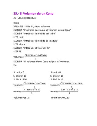 25.- El Volumen de un Cono
AUTOR Aixa Rodriguez
Inicio
VARIABLE radio, Pi, altura volumen
ESCRIBIR “Programa que saque el volumen de un Cono”
ESCRIBIR “Introducir la medida del radio”
LEER radio
ESCRIBIR “Introducir la medida de la altura”
LEER altura
ESCRIBIR “Introducir el valor del Pi”
LEER Pi
Volumen=
𝑃𝑖 𝑥 𝑟𝑎𝑑𝑖𝑜2 𝑥 𝑎𝑙𝑡𝑢𝑟𝑎
3
ESCRIBIR “El volumen de un Cono es igual a:” volumen
Fin
Si radio= 5 Si radio=8
Si altura= 10 Si altura= 16
Si Pi= 3.1416 Si Pi=3.1416
volumen=
𝑃𝑖 𝑥 𝑟𝑎𝑑𝑖𝑜2 𝑥 𝑎𝑙𝑡𝑢𝑟𝑎
3
volumen=
𝑃𝑖 𝑥 𝑟𝑎𝑑𝑖𝑜2 𝑥 𝑎𝑙𝑡𝑢𝑟𝑎
3
volumen=
3.1416 𝑥 52 𝑥 10
3
volumen=
3.1416 𝑥 82 𝑥 16
3
Volumen=261.8 volumen=1072.33
 