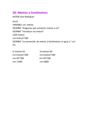 26.-Metros a Centímetros
AUTOR Aixa Rodriguez
Inicio
VARIABLE cm, metros
ESCRIBIR “Programa que convierta metros a cm”
ESCRIBIR “Introducir los metros”
LEER metros
cm=metros*100
ESCRIBIR “La conversión de metros a Centímetros es igual a:” cm
Fin
Si metros=25 Si metros=30
cm=metros*100 cm=metros*100
cm=25*100 cm=30*100
cm= 2500 cm=3000
 