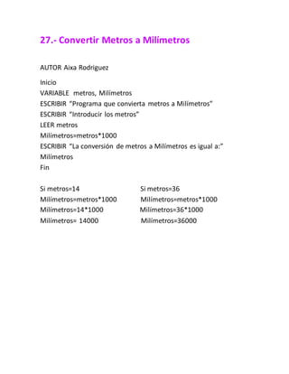 27.- Convertir Metros a Milímetros
AUTOR Aixa Rodriguez
Inicio
VARIABLE metros, Milímetros
ESCRIBIR “Programa que convierta metros a Milímetros”
ESCRIBIR “Introducir los metros”
LEER metros
Milímetros=metros*1000
ESCRIBIR “La conversión de metros a Milímetros es igual a:”
Milímetros
Fin
Si metros=14 Si metros=36
Milímetros=metros*1000 Milímetros=metros*1000
Milímetros=14*1000 Milímetros=36*1000
Milímetros= 14000 Milímetros=36000
 