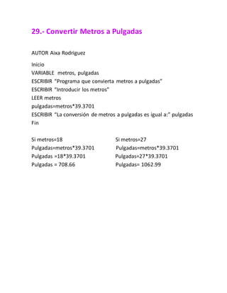 29.- Convertir Metros a Pulgadas
AUTOR Aixa Rodriguez
Inicio
VARIABLE metros, pulgadas
ESCRIBIR “Programa que convierta metros a pulgadas”
ESCRIBIR “Introducir los metros”
LEER metros
pulgadas=metros*39.3701
ESCRIBIR “La conversión de metros a pulgadas es igual a:” pulgadas
Fin
Si metros=18 Si metros=27
Pulgadas=metros*39.3701 Pulgadas=metros*39.3701
Pulgadas =18*39.3701 Pulgadas=27*39.3701
Pulgadas = 708.66 Pulgadas= 1062.99
 