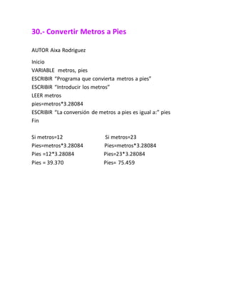30.- Convertir Metros a Pies
AUTOR Aixa Rodriguez
Inicio
VARIABLE metros, pies
ESCRIBIR “Programa que convierta metros a pies”
ESCRIBIR “Introducir los metros”
LEER metros
pies=metros*3.28084
ESCRIBIR “La conversión de metros a pies es igual a:” pies
Fin
Si metros=12 Si metros=23
Pies=metros*3.28084 Pies=metros*3.28084
Pies =12*3.28084 Pies=23*3.28084
Pies = 39.370 Pies= 75.459
 