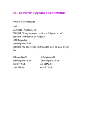 33.- Convertir Pulgadas a Centímetros
AUTOR Aixa Rodriguez
Inicio
VARIABLE Pulgadas, cm
ESCRIBIR “Programa que convierta Pulgadas a cm”
ESCRIBIR “Introducir las Pulgadas”
LEER Pulgadas
cm=Pulgadas*2.54
ESCRIBIR “La conversión de Pulgadas a cm es igual a:” cm
Fin
Si Pulgadas=67 Si Pulgadas=84
cm=Pulgadas*2.54 cm=Pulgadas*2.54
cm=67*2.54 cm=84*2.54
cm= 170.18 cm= 213.36
 