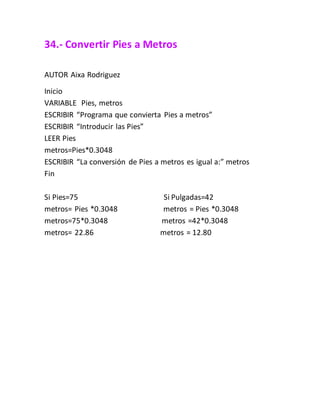 34.- Convertir Pies a Metros
AUTOR Aixa Rodriguez
Inicio
VARIABLE Pies, metros
ESCRIBIR “Programa que convierta Pies a metros”
ESCRIBIR “Introducir las Pies”
LEER Pies
metros=Pies*0.3048
ESCRIBIR “La conversión de Pies a metros es igual a:” metros
Fin
Si Pies=75 Si Pulgadas=42
metros= Pies *0.3048 metros = Pies *0.3048
metros=75*0.3048 metros =42*0.3048
metros= 22.86 metros = 12.80
 