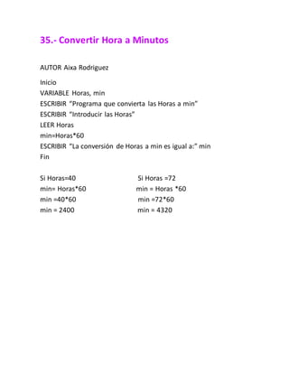 35.- Convertir Hora a Minutos
AUTOR Aixa Rodriguez
Inicio
VARIABLE Horas, min
ESCRIBIR “Programa que convierta las Horas a min”
ESCRIBIR “Introducir las Horas”
LEER Horas
min=Horas*60
ESCRIBIR “La conversión de Horas a min es igual a:” min
Fin
Si Horas=40 Si Horas =72
min= Horas*60 min = Horas *60
min =40*60 min =72*60
min = 2400 min = 4320
 