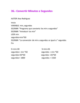 36.- Convertir Minutos a Segundos
AUTOR Aixa Rodriguez
Inicio
VARIABLE min, segundos
ESCRIBIR “Programa que convierta los min a segundos”
ESCRIBIR “Introducir las min”
LEER min
segundos=min*60
ESCRIBIR “La conversión de min a segundos es igual a:” segundos
Fin
Si min=30 Si min=26
segundos= min *60 segundos = min *60
segundos=30*60 segundos =26*60
segundos= 1800 segundos = 1560
 
