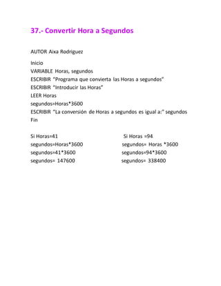 37.- Convertir Hora a Segundos
AUTOR Aixa Rodriguez
Inicio
VARIABLE Horas, segundos
ESCRIBIR “Programa que convierta las Horas a segundos”
ESCRIBIR “Introducir las Horas”
LEER Horas
segundos=Horas*3600
ESCRIBIR “La conversión de Horas a segundos es igual a:” segundos
Fin
Si Horas=41 Si Horas =94
segundos=Horas*3600 segundos= Horas *3600
segundos=41*3600 segundos=94*3600
segundos= 147600 segundos= 338400
 