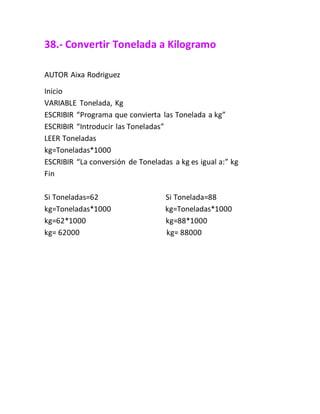 38.- Convertir Tonelada a Kilogramo
AUTOR Aixa Rodriguez
Inicio
VARIABLE Tonelada, Kg
ESCRIBIR “Programa que convierta las Tonelada a kg”
ESCRIBIR “Introducir las Toneladas”
LEER Toneladas
kg=Toneladas*1000
ESCRIBIR “La conversión de Toneladas a kg es igual a:” kg
Fin
Si Toneladas=62 Si Tonelada=88
kg=Toneladas*1000 kg=Toneladas*1000
kg=62*1000 kg=88*1000
kg= 62000 kg= 88000
 
