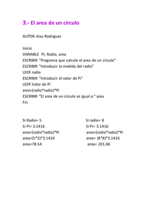 3.- El area de un circulo
AUTOR Aixa Rodriguez
Inicio
VARIABLE Pi, Radio, area
ESCRIBIR “Programa que calcule el area de un circulo”
ESCRIBIR “Introducir la medida del radio”
LEER radio
ESCRIBIR “Introducir el valor de Pi”
LEER Valor de Pi
area=(radio*radio)*Pi
ESCRIBIR “El area de un circulo es igual a:” area
Fin
Si Radio= 5 Si radio= 8
Si Pi= 3.1416 Si Pi= 3.1416
area=(radio*radio)*Pi area=(radio*radio)*Pi
area=(5*5)*3.1416 area= (8*8)*3.1416
area=78.54 area= 201.06
 