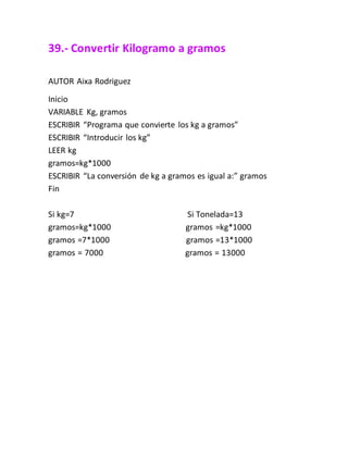 39.- Convertir Kilogramo a gramos
AUTOR Aixa Rodriguez
Inicio
VARIABLE Kg, gramos
ESCRIBIR “Programa que convierte los kg a gramos”
ESCRIBIR “Introducir los kg”
LEER kg
gramos=kg*1000
ESCRIBIR “La conversión de kg a gramos es igual a:” gramos
Fin
Si kg=7 Si Tonelada=13
gramos=kg*1000 gramos =kg*1000
gramos =7*1000 gramos =13*1000
gramos = 7000 gramos = 13000
 
