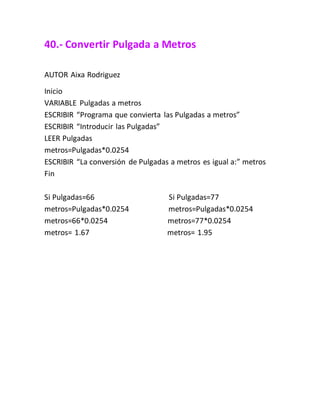 40.- Convertir Pulgada a Metros
AUTOR Aixa Rodriguez
Inicio
VARIABLE Pulgadas a metros
ESCRIBIR “Programa que convierta las Pulgadas a metros”
ESCRIBIR “Introducir las Pulgadas”
LEER Pulgadas
metros=Pulgadas*0.0254
ESCRIBIR “La conversión de Pulgadas a metros es igual a:” metros
Fin
Si Pulgadas=66 Si Pulgadas=77
metros=Pulgadas*0.0254 metros=Pulgadas*0.0254
metros=66*0.0254 metros=77*0.0254
metros= 1.67 metros= 1.95
 