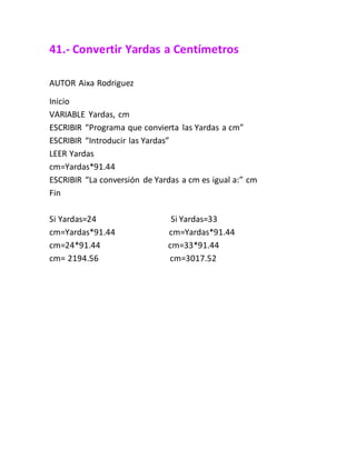 41.- Convertir Yardas a Centímetros
AUTOR Aixa Rodriguez
Inicio
VARIABLE Yardas, cm
ESCRIBIR “Programa que convierta las Yardas a cm”
ESCRIBIR “Introducir las Yardas”
LEER Yardas
cm=Yardas*91.44
ESCRIBIR “La conversión de Yardas a cm es igual a:” cm
Fin
Si Yardas=24 Si Yardas=33
cm=Yardas*91.44 cm=Yardas*91.44
cm=24*91.44 cm=33*91.44
cm= 2194.56 cm=3017.52
 