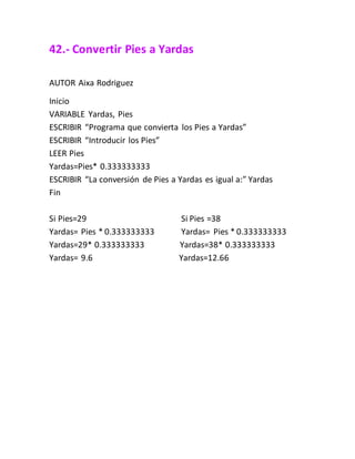 42.- Convertir Pies a Yardas
AUTOR Aixa Rodriguez
Inicio
VARIABLE Yardas, Pies
ESCRIBIR “Programa que convierta los Pies a Yardas”
ESCRIBIR “Introducir los Pies”
LEER Pies
Yardas=Pies* 0.333333333
ESCRIBIR “La conversión de Pies a Yardas es igual a:” Yardas
Fin
Si Pies=29 Si Pies =38
Yardas= Pies * 0.333333333 Yardas= Pies * 0.333333333
Yardas=29* 0.333333333 Yardas=38* 0.333333333
Yardas= 9.6 Yardas=12.66
 