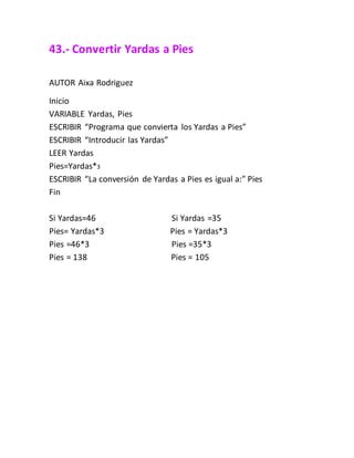 43.- Convertir Yardas a Pies
AUTOR Aixa Rodriguez
Inicio
VARIABLE Yardas, Pies
ESCRIBIR “Programa que convierta los Yardas a Pies”
ESCRIBIR “Introducir las Yardas”
LEER Yardas
Pies=Yardas*3
ESCRIBIR “La conversión de Yardas a Pies es igual a:” Pies
Fin
Si Yardas=46 Si Yardas =35
Pies= Yardas*3 Pies = Yardas*3
Pies =46*3 Pies =35*3
Pies = 138 Pies = 105
 