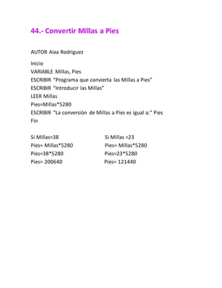 44.- Convertir Millas a Pies
AUTOR Aixa Rodriguez
Inicio
VARIABLE Millas, Pies
ESCRIBIR “Programa que convierta las Millas a Pies”
ESCRIBIR “Introducir las Millas”
LEER Millas
Pies=Millas*5280
ESCRIBIR “La conversión de Millas a Pies es igual a:” Pies
Fin
Si Millas=38 Si Millas =23
Pies= Millas*5280 Pies= Millas*5280
Pies=38*5280 Pies=23*5280
Pies= 200640 Pies= 121440
 
