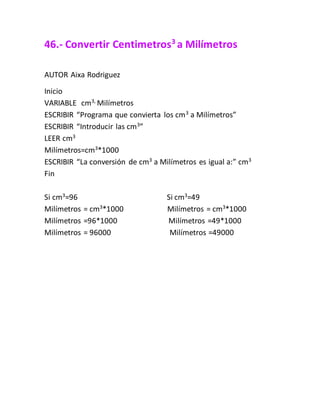46.- Convertir Centimetros3
a Milímetros
AUTOR Aixa Rodriguez
Inicio
VARIABLE cm3,
Milímetros
ESCRIBIR “Programa que convierta los cm3
a Milímetros”
ESCRIBIR “Introducir las cm3
”
LEER cm3
Milímetros=cm3
*1000
ESCRIBIR “La conversión de cm3
a Milímetros es igual a:” cm3
Fin
Si cm3
=96 Si cm3
=49
Milímetros = cm3
*1000 Milímetros = cm3
*1000
Milímetros =96*1000 Milímetros =49*1000
Milímetros = 96000 Milímetros =49000
 