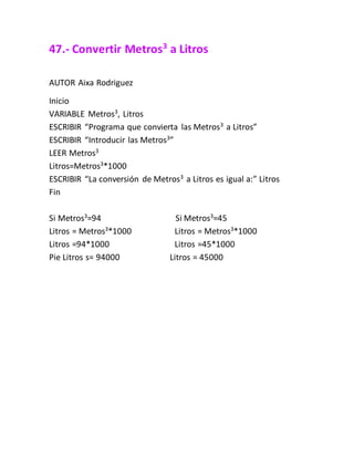 47.- Convertir Metros3
a Litros
AUTOR Aixa Rodriguez
Inicio
VARIABLE Metros3
, Litros
ESCRIBIR “Programa que convierta las Metros3
a Litros”
ESCRIBIR “Introducir las Metros3
”
LEER Metros3
Litros=Metros3
*1000
ESCRIBIR “La conversión de Metros3
a Litros es igual a:” Litros
Fin
Si Metros3
=94 Si Metros3
=45
Litros = Metros3
*1000 Litros = Metros3
*1000
Litros =94*1000 Litros =45*1000
Pie Litros s= 94000 Litros = 45000
 