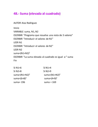 48.- Suma (elevada al cuadrado)
AUTOR Aixa Rodriguez
Inicio
VARIABLE suma, N1, N2
ESCRIBIR “Programa que resuelva una resta de 3 valores”
ESCRIBIR “Introducir el valores de N1”
LEER N1
ESCRIBIR “Introducir el valores de N2”
LEER N2
suma=(N1+N2)2
ESCRIBIR “La suma elevada al cuadrado es igual a:” suma
Fin
Si N1=6 Si N1=4
Si N2=8 Si N2=9
suma=(N1+N2)2
suma=(N1+N2)2
suma=(6+8)2
suma=(4+9)2
suma= 196 suma = 169
 