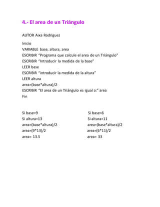 4.- El area de un Triángulo
AUTOR Aixa Rodriguez
Inicio
VARIABLE base, altura, area
ESCRIBIR “Programa que calcule el area de un Triángulo”
ESCRIBIR “Introducir la medida de la base”
LEER base
ESCRIBIR “introducir la medida de la altura”
LEER altura
area=(base*altura)/2
ESCRIBIR “El area de un Triángulo es igual a:” area
Fin
Si base=9 Si base=6
Si altura=13 Si altura=11
area=(base*altura)/2 area=(base*altura)/2
area=(9*13)/2 area=(6*11)/2
area= 13.5 area= 33
 