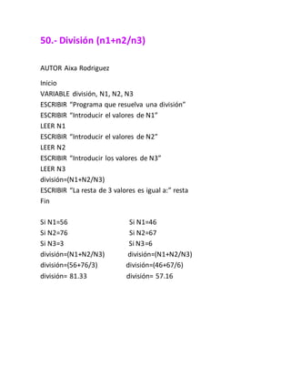 50.- División (n1+n2/n3)
AUTOR Aixa Rodriguez
Inicio
VARIABLE división, N1, N2, N3
ESCRIBIR “Programa que resuelva una división”
ESCRIBIR “Introducir el valores de N1”
LEER N1
ESCRIBIR “Introducir el valores de N2”
LEER N2
ESCRIBIR “Introducir los valores de N3”
LEER N3
división=(N1+N2/N3)
ESCRIBIR “La resta de 3 valores es igual a:” resta
Fin
Si N1=56 Si N1=46
Si N2=76 Si N2=67
Si N3=3 Si N3=6
división=(N1+N2/N3) división=(N1+N2/N3)
división=(56+76/3) división=(46+67/6)
división= 81.33 división= 57.16
 