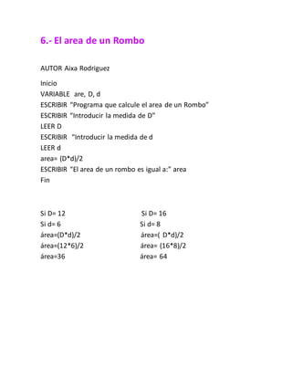 6.- El area de un Rombo
AUTOR Aixa Rodriguez
Inicio
VARIABLE are, D, d
ESCRIBIR “Programa que calcule el area de un Rombo”
ESCRIBIR “Introducir la medida de D”
LEER D
ESCRIBIR “Introducir la medida de d
LEER d
area= (D*d)/2
ESCRIBIR “El area de un rombo es igual a:” area
Fin
Si D= 12 Si D= 16
Si d= 6 Si d= 8
área=(D*d)/2 área=( D*d)/2
área=(12*6)/2 área= (16*8)/2
área=36 área= 64
 