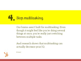4. Stop multitasking.
Our brains aren’t built for multitasking. Even
though it might feel like you’re doing several
things at once, you’re really just switching
between multiple tasks.
And research shows that multitasking can
actually decrease your IQ.
[Forbes]
 