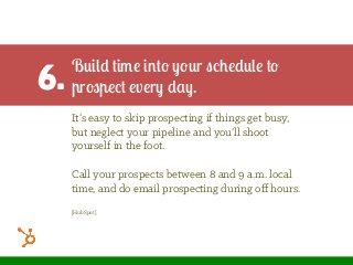 6.
Build time into your schedule to
prospect every day.
It’s easy to skip prospecting if things get busy,
but neglect your pipeline and you’ll shoot
yourself in the foot.
Call your prospects between 8 and 9 a.m. local
time, and do email prospecting during oﬀ hours.
[HubSpot]
 