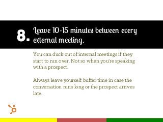 8.
Leave 10-15 minutes between every
external meeting.
You can duck out of internal meetings if they
start to run over. Not so when you’re speaking
with a prospect.
Always leave yourself buﬀer time in case the
conversation runs long or the prospect arrives
late.
 