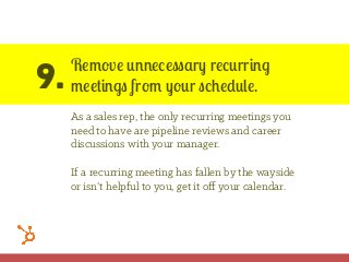 9.
Remove unnecessary recurring
meetings from your schedule.
As a sales rep, the only recurring meetings you
need to have are pipeline reviews and career
discussions with your manager.
If a recurring meeting has fallen by the wayside
or isn’t helpful to you, get it oﬀ your calendar.
 
