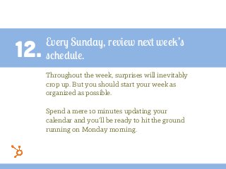 12.
Every Sunday, review next week’s
schedule.
Throughout the week, surprises will inevitably
crop up. But you should start your week as
organized as possible.
Spend a mere 10 minutes updating your
calendar and you’ll be ready to hit the ground
running on Monday morning.
 
