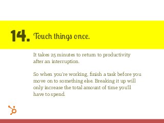 14. Touch things once.
It takes 25 minutes to return to productivity
after an interruption.
So when you’re working, ﬁnish a task before you
move on to something else. Breaking it up will
only increase the total amount of time you’ll
have to spend.
 