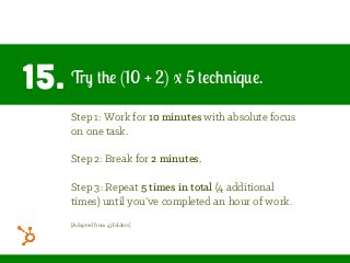 15. Try the (10 + 2) x 5 technique.
Step 1: Work for 10 minutes with absolute focus
on one task.
Step 2: Break for 2 minutes.
Step 3: Repeat 5 times in total (4 additional
times) until you’ve completed an hour of work.
[Adapted from 43folders]
 