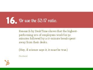 16. Or use the 52:17 ratio.
Research by DeskTime shows that the highest-
performing 10% of employees work for 52
minutes followed by a 17-minute break spent
away from their desks.
(Hey, if science says it, it must be true.)
[The Atlantic]
 