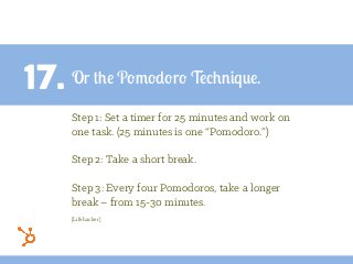 17. Or the Pomodoro Technique.
Step 1: Set a timer for 25 minutes and work on
one task. (25 minutes is one “Pomodoro.”)
Step 2: Take a short break.
Step 3: Every four Pomodoros, take a longer
break – from 15-30 minutes.
[Lifehacker]
 