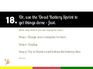 18.
Or, use the Dead Battery Sprint to
get things done – fast.
(Note: only works if you use a laptop for work.)
Step 1: Charge your computer to 100%.
Step 2: Unplug.
Step 3: Try to ﬁnish a task before the battery dies.
[HubSpot]
 