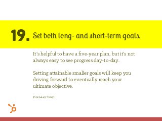 19. Set both long- and short-term goals.
It’s helpful to have a ﬁve-year plan, but it’s not
always easy to see progress day-to-day.
Setting attainable smaller goals will keep you
driving forward to eventually reach your
ultimate objective.
[Psychology Today]
 