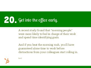 20. Get into the oﬃce early.
A recent study found that “morning people”
were more likely to feel in charge of their work
and spend time identifying goals.
And if you beat the morning rush, you’ll have
guaranteed alone time to work before
distractions from your colleagues start rolling in.
[99u]
 