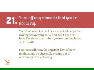 21. Turn oﬀ any channels that you’re
not using.
You don’t need to check your email while you’re
making prospecting calls. You don’t need to
have Facebook open when you’re sourcing leads
on LinkedIn.
Free yourself from the constant ﬂow of new
notiﬁcations by physically closing out of
windows you’re not using.
 