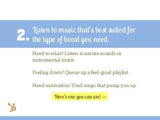 2.
Listen to music that’s best suited for
the type of boost you need.
Need to relax? Listen to nature sounds or
instrumental music.
Feeling down? Queue up a feel-good playlist.
Need motivation? Find songs that pump you up.
Here’s one you can use! >>
 