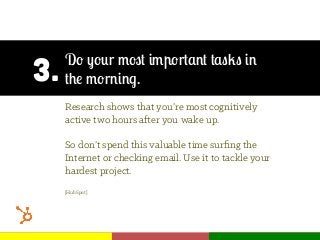 3.
Do your most important tasks in
the morning.
Research shows that you’re most cognitively
active two hours after you wake up.
So don’t spend this valuable time surﬁng the
Internet or checking email. Use it to tackle your
hardest project.
[HubSpot]
 