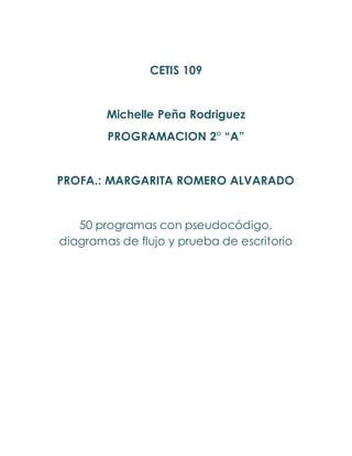 CETIS 109
Michelle Peña Rodriguez
PROGRAMACION 2° “A”
PROFA.: MARGARITA ROMERO ALVARADO
50 programas con pseudocódigo,
diagramas de flujo y prueba de escritorio
 
