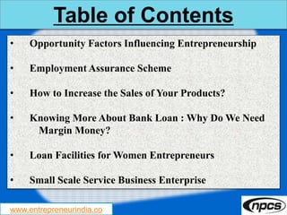 www.entrepreneurindia.co
Table of Contents
• Opportunity Factors Influencing Entrepreneurship
• Employment Assurance Scheme
• How to Increase the Sales of Your Products?
• Knowing More About Bank Loan : Why Do We Need
Margin Money?
• Loan Facilities for Women Entrepreneurs
• Small Scale Service Business Enterprise
 
