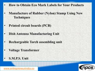 www.entrepreneurindia.co
• How to Obtain Eco Mark Labels for Your Products
• Manufacture of Rubber (Nylon) Stamp Using New
Techniques
• Printed circuit boards (PCB)
• Dish Antenna Manufacturing Unit
• Rechargeable Torch assembling unit
• Voltage Transformer
• S.M.P.S. Unit
 