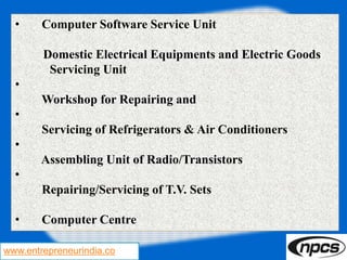 www.entrepreneurindia.co
• Computer Software Service Unit
Domestic Electrical Equipments and Electric Goods
Servicing Unit
•
Workshop for Repairing and
•
Servicing of Refrigerators & Air Conditioners
•
Assembling Unit of Radio/Transistors
•
Repairing/Servicing of T.V. Sets
• Computer Centre
 
