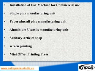 www.entrepreneurindia.co
• Installation of Fax Machine for Commercial use
• Staple pins manufacturing unit
• Paper pins/all pins manufacturing unit
• Aluminium Utensils manufacturing unit
• Sanitary Articles shop
• screen printing
• Mini Offset Printing Press
 