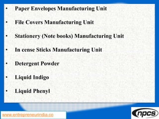 www.entrepreneurindia.co
• Paper Envelopes Manufacturing Unit
• File Covers Manufacturing Unit
• Stationery (Note books) Manufacturing Unit
• In cense Sticks Manufacturing Unit
• Detergent Powder
• Liquid Indigo
• Liquid Phenyl
 