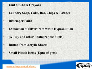 www.entrepreneurindia.co
• Unit of Chalk Crayons
• Laundry Soap, Cake, Bar, Chips & Powder
• Distemper Paint
• Extraction of Silver from waste Hyposolution
• (X-Ray and other Photographic Films)
• Button from Acrylic Sheets
• Small Plastic Items (Upto 45 gms)
 