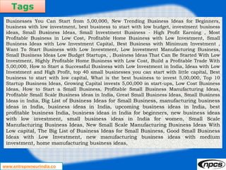Tags
www.entrepreneurindia.co
Businesses You Can Start from 5,00,000, New Trending Business Ideas for Beginners,
business with low investment, best business to start with low budget, investment business
ideas, Small Business Ideas, Small Investment Business - High Profit Earning , Most
Profitable Business in Low Cost, Profitable Home Business with Low Investment, Small
Business Ideas with Low Investment Capital, Best Business with Minimum Investment ,
Want To Start Business with Low Investment, Low Investment Manufacturing Business,
Small Business Ideas Low Budget Startups, , Business Ideas That Can Be Started With Low
Investment, Highly Profitable Home Business with Low Cost, Build a Profitable Trade With
5,00,000, How to Start a Successful Business with Low Investment in India, Ideas with Low
Investment and High Profit, top 40 small businesses you can start with little capital, Best
business to start with low capital, What is the best business to invest 5,00,000, Top 10
Startup Business Ideas, Growing Capital invests 5,00,000 in start-ups, Low Cost Business
Ideas, How to Start a Small Business, Profitable Small Business Manufacturing Ideas,
Profitable Small Scale Business ideas in India, Great Small Business Ideas, Small Business
Ideas in India, Big List of Business Ideas for Small Business, manufacturing business
ideas in India, business ideas in India, upcoming business ideas in India, best
profitable business India, business ideas in India for beginners, new business ideas
with low investment, small business ideas in India for women, Small Scale
Manufacturing Business Ideas, New Small Scale Manufacturing Business Ideas With
Low capital, The Big List of Business Ideas for Small Business, Good Small Business
Ideas with Low Investment, new manufacturing business ideas with medium
investment, home manufacturing business ideas,
 